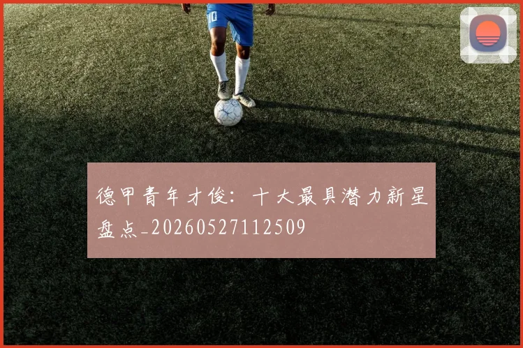 德甲青年才俊：十大最具潜力新星盘点_20260527112509
